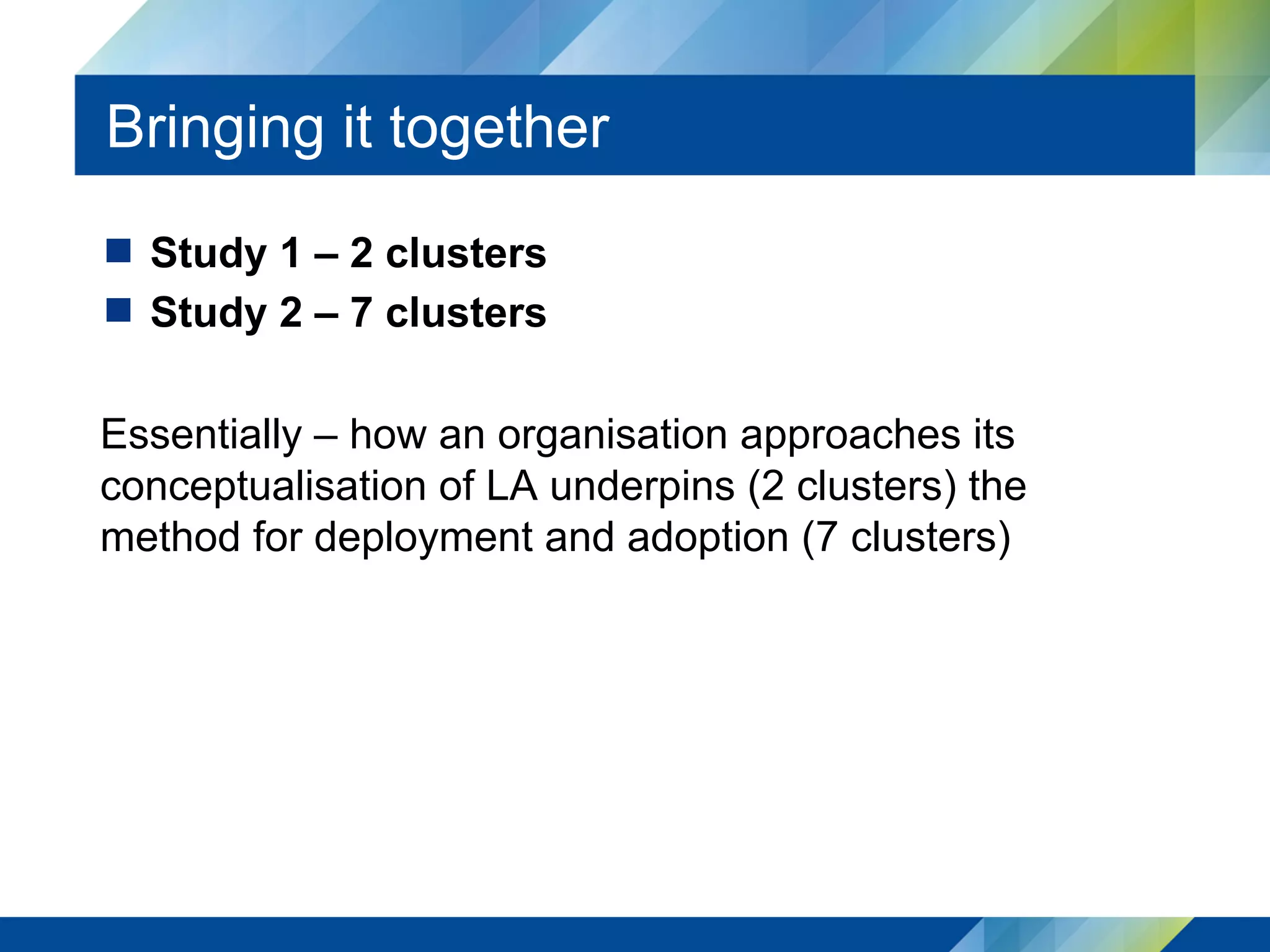 Bringing it together
  Study 1 – 2 clusters
  Study 2 – 7 clusters
Essentially – how an organisation approaches its
conceptualisation of LA underpins (2 clusters) the
method for deployment and adoption (7 clusters)
 