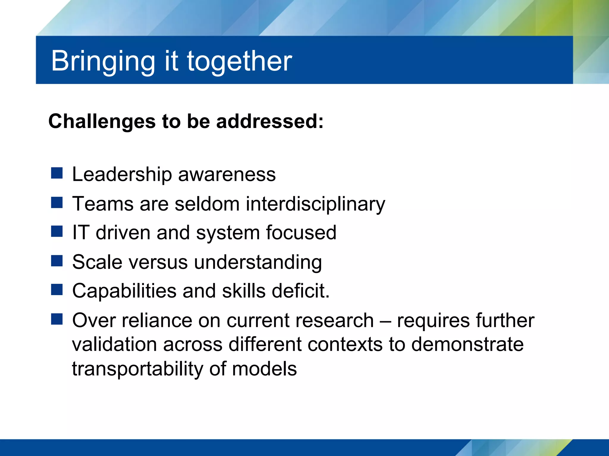 Bringing it together
Challenges to be addressed:
  Leadership awareness
  Teams are seldom interdisciplinary
  IT driven and system focused
  Scale versus understanding
  Capabilities and skills deficit.
  Over reliance on current research – requires further
validation across different contexts to demonstrate
transportability of models
 