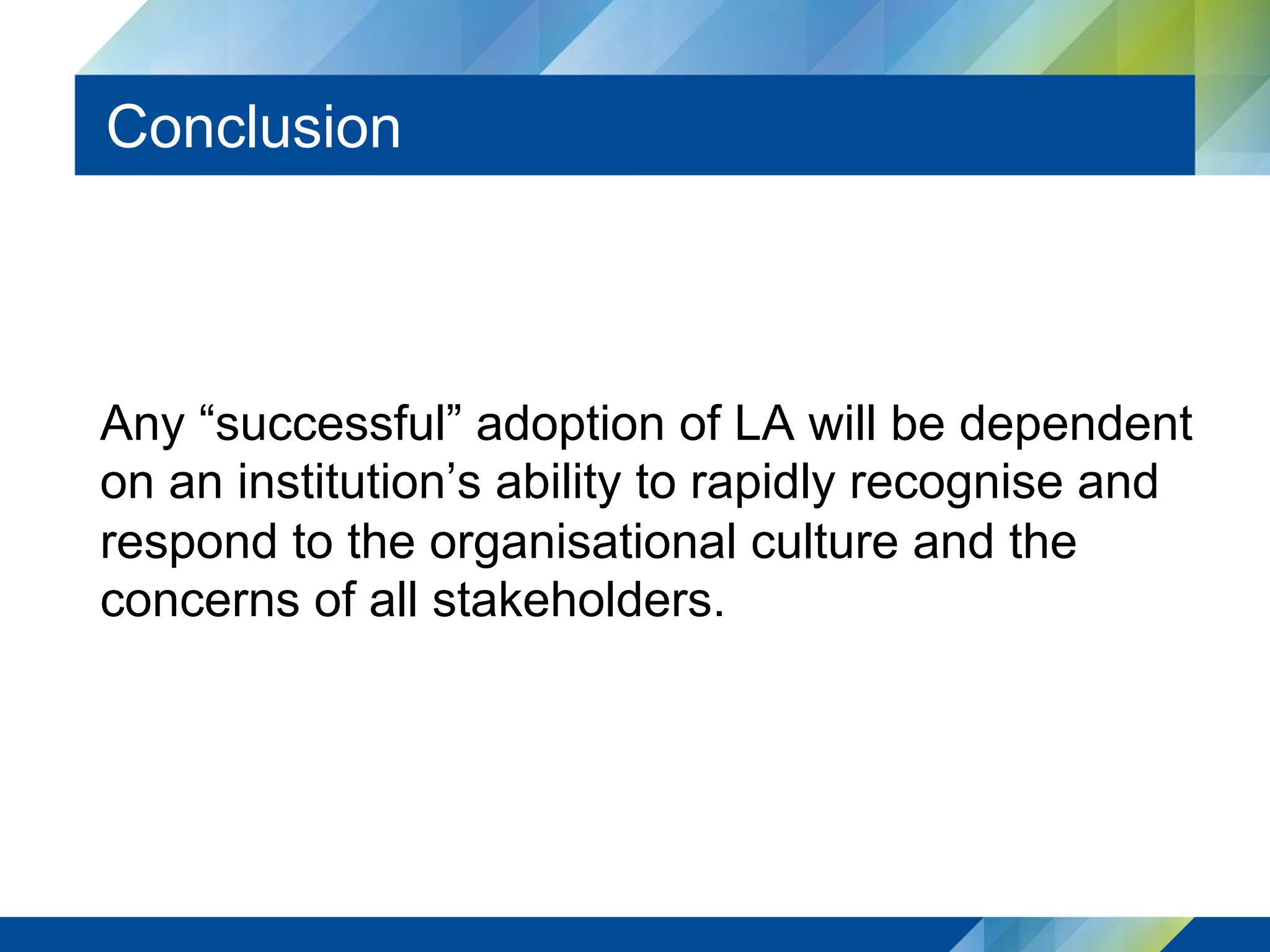 Conclusion
Any “successful” adoption of LA will be dependent
on an institution’s ability to rapidly recognise and
respond to the organisational culture and the
concerns of all stakeholders.
 