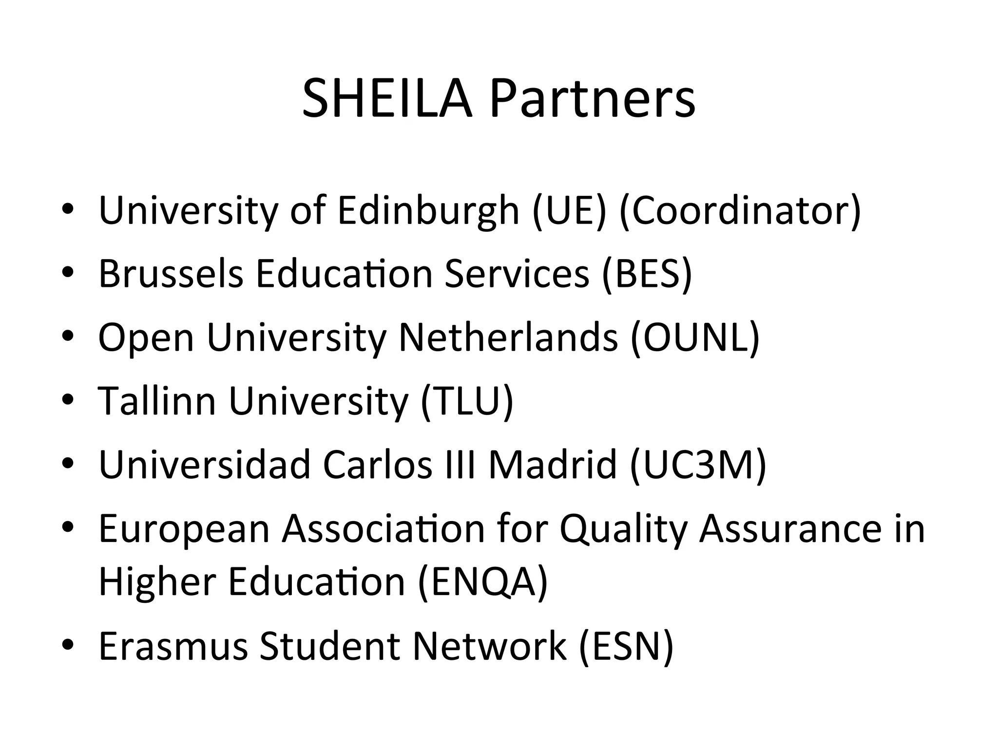 SHEILA	Partners	
•  University	of	Edinburgh	(UE)	(Coordinator)	
•  Brussels	Educa5on	Services	(BES)	
•  Open	University	Netherlands	(OUNL)	
•  Tallinn	University	(TLU)	
•  Universidad	Carlos	III	Madrid	(UC3M)	
•  European	Associa5on	for	Quality	Assurance	in	
Higher	Educa5on	(ENQA)	
•  Erasmus	Student	Network	(ESN)	
 