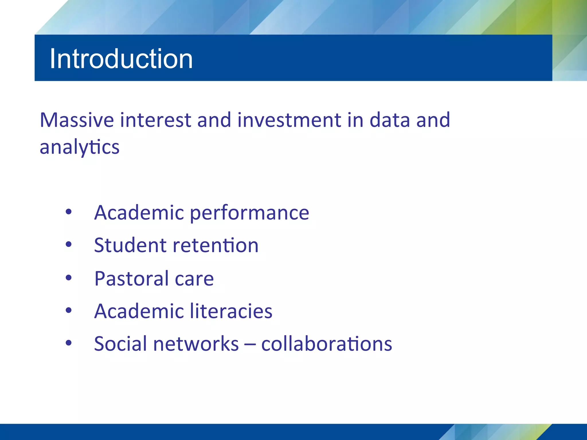 Introduction
Massive	interest	and	investment	in	data	and	
analy5cs	
	
•  Academic	performance	
•  Student	reten5on	
•  Pastoral	care	
•  Academic	literacies	
•  Social	networks	–	collabora5ons	
 