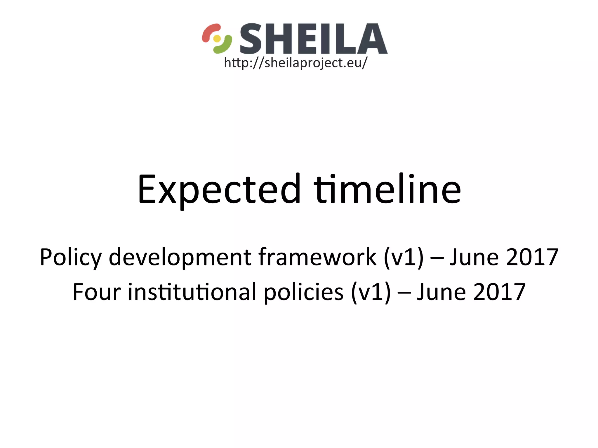 Expected	5meline	
	
Policy	development	framework	(v1)	–	June	2017	
Four	ins5tu5onal	policies	(v1)	–	June	2017	
	
	
hgp://sheilaproject.eu/	
 