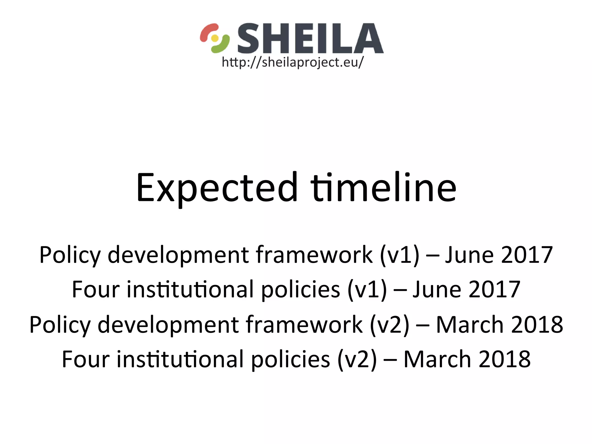 Expected	5meline	
	
Policy	development	framework	(v1)	–	June	2017	
Four	ins5tu5onal	policies	(v1)	–	June	2017	
Policy	development	framework	(v2)	–	March	2018	
Four	ins5tu5onal	policies	(v2)	–	March	2018	
	
	
hgp://sheilaproject.eu/	
 
