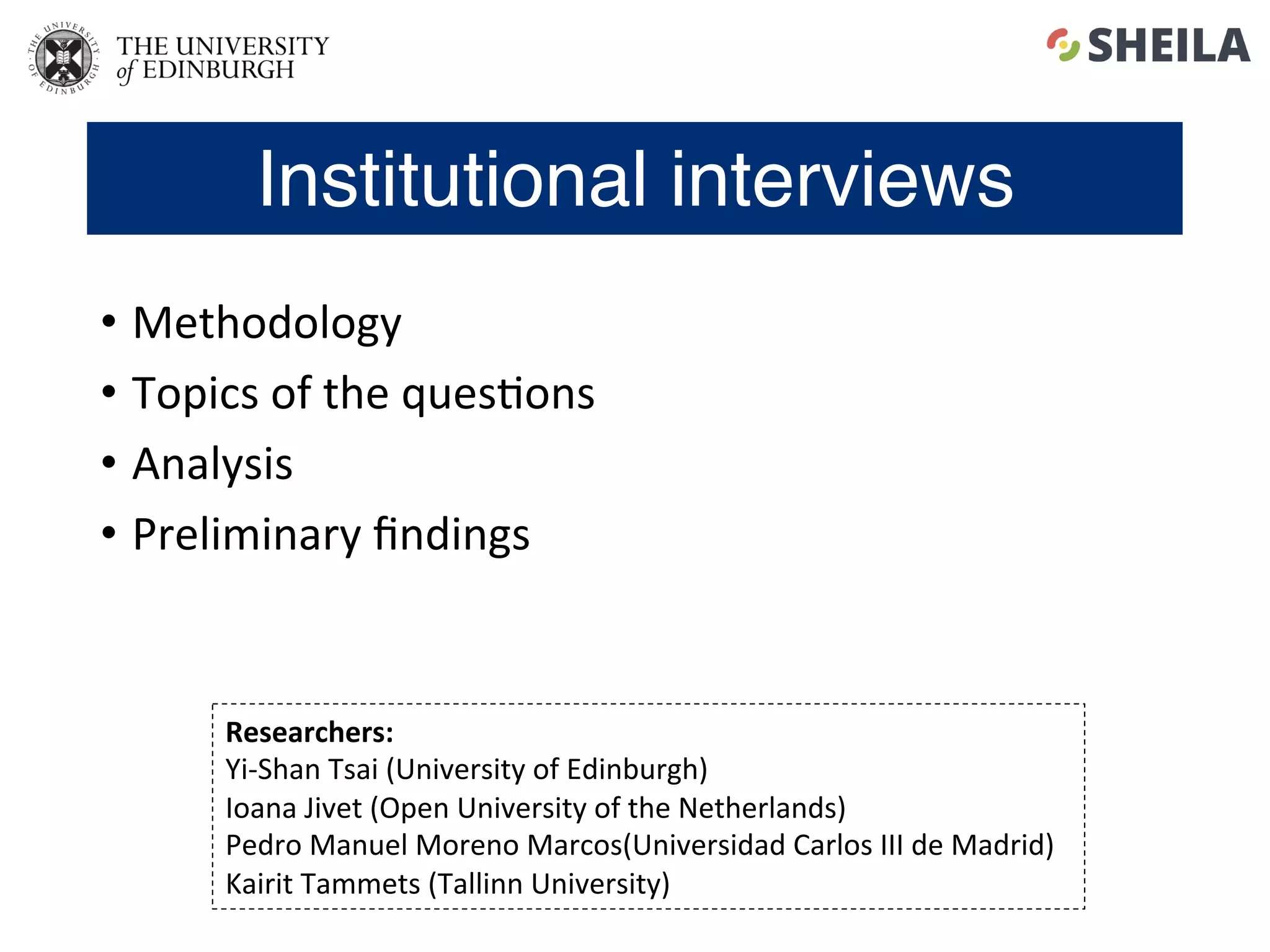 Institutional interviews
•  Methodology	
•  Topics	of	the	ques5ons	
•  Analysis	
•  Preliminary	ﬁndings	
Researchers:		
Yi-Shan	Tsai	(University	of	Edinburgh)	
Ioana	Jivet	(Open	University	of	the	Netherlands)	
Pedro	Manuel	Moreno	Marcos(Universidad	Carlos	III	de	Madrid)	
Kairit	Tammets	(Tallinn	University)	
 