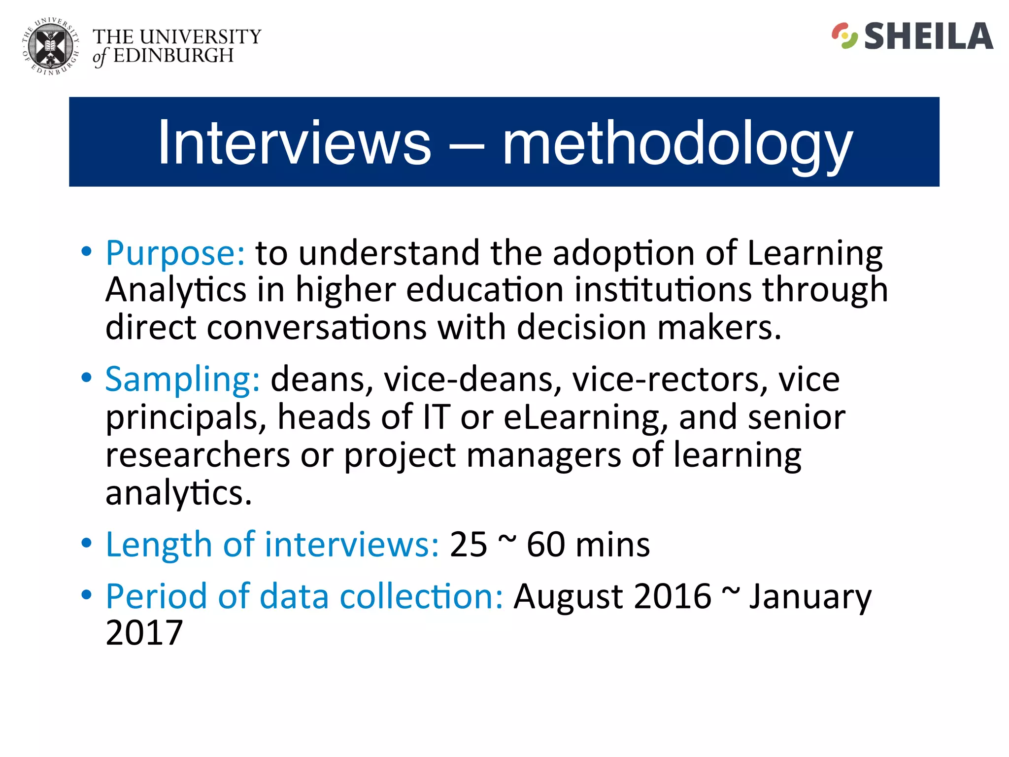 Interviews – methodology
•  Purpose:	to	understand	the	adop5on	of	Learning	
Analy5cs	in	higher	educa5on	ins5tu5ons	through	
direct	conversa5ons	with	decision	makers.	
•  Sampling:	deans,	vice-deans,	vice-rectors,	vice	
principals,	heads	of	IT	or	eLearning,	and	senior	
researchers	or	project	managers	of	learning	
analy5cs.	
•  Length	of	interviews:	25	~	60	mins	
•  Period	of	data	collec5on:	August	2016	~	January	
2017	
 