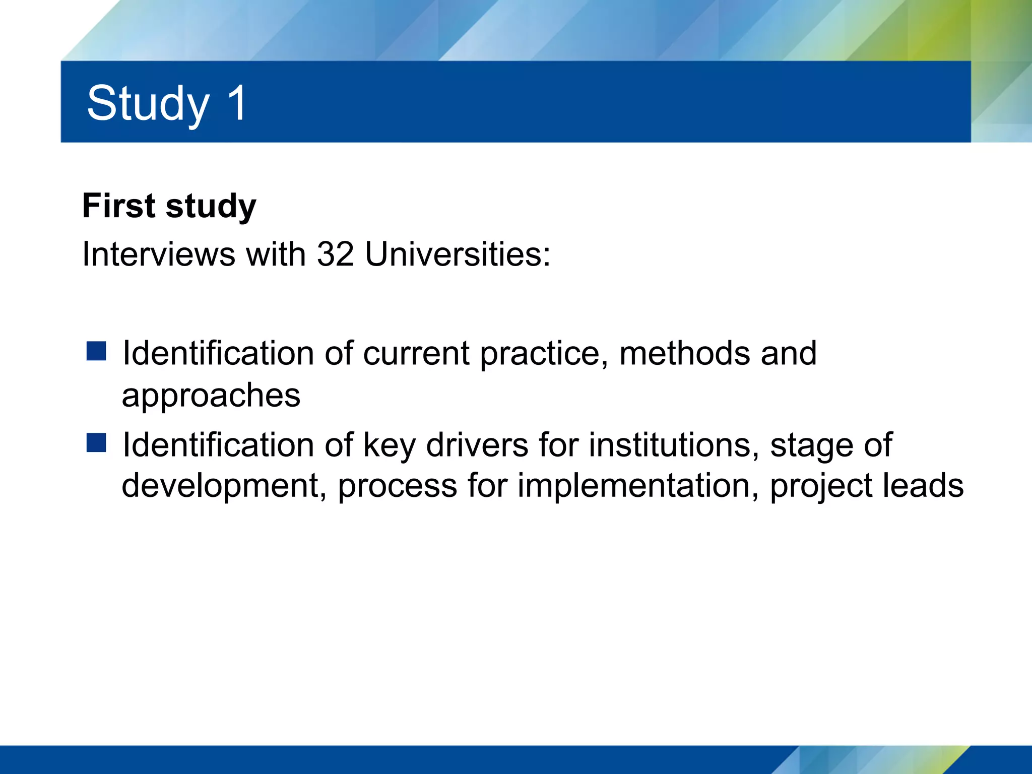 Study 1
First study
Interviews with 32 Universities:
  Identification of current practice, methods and
approaches
  Identification of key drivers for institutions, stage of
development, process for implementation, project leads
 