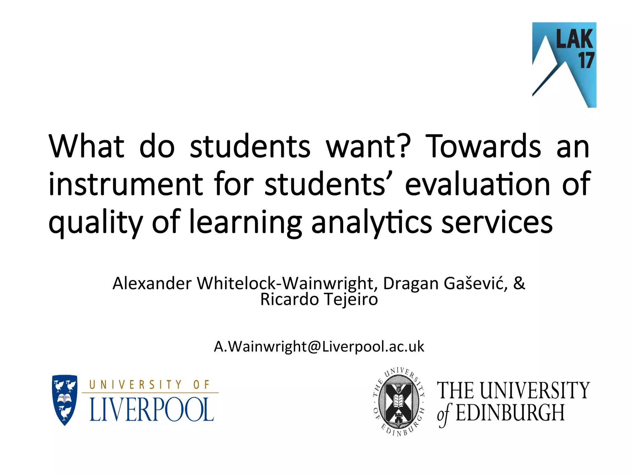 What do students want? Towards an
instrument for students’ evalua6on of
quality of learning analy6cs services
	
Alexander	Whitelock-Wainwright,	Dragan	Gašević,	&	
Ricardo	Tejeiro	
	
A.Wainwright@Liverpool.ac.uk	
 