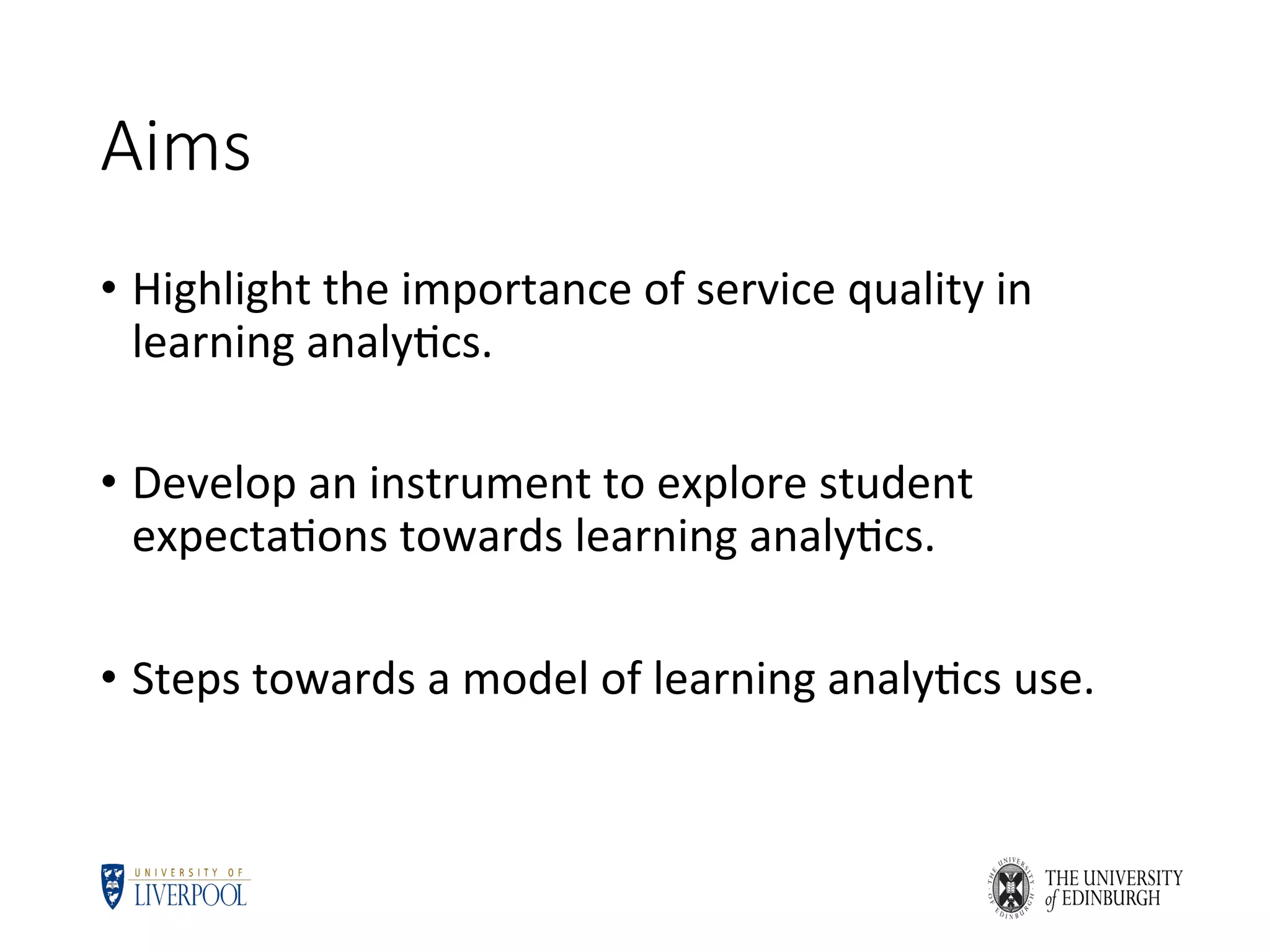 Aims
•  Highlight	the	importance	of	service	quality	in	
learning	analy5cs.	
•  Develop	an	instrument	to	explore	student	
expecta5ons	towards	learning	analy5cs.	
•  Steps	towards	a	model	of	learning	analy5cs	use.	
 