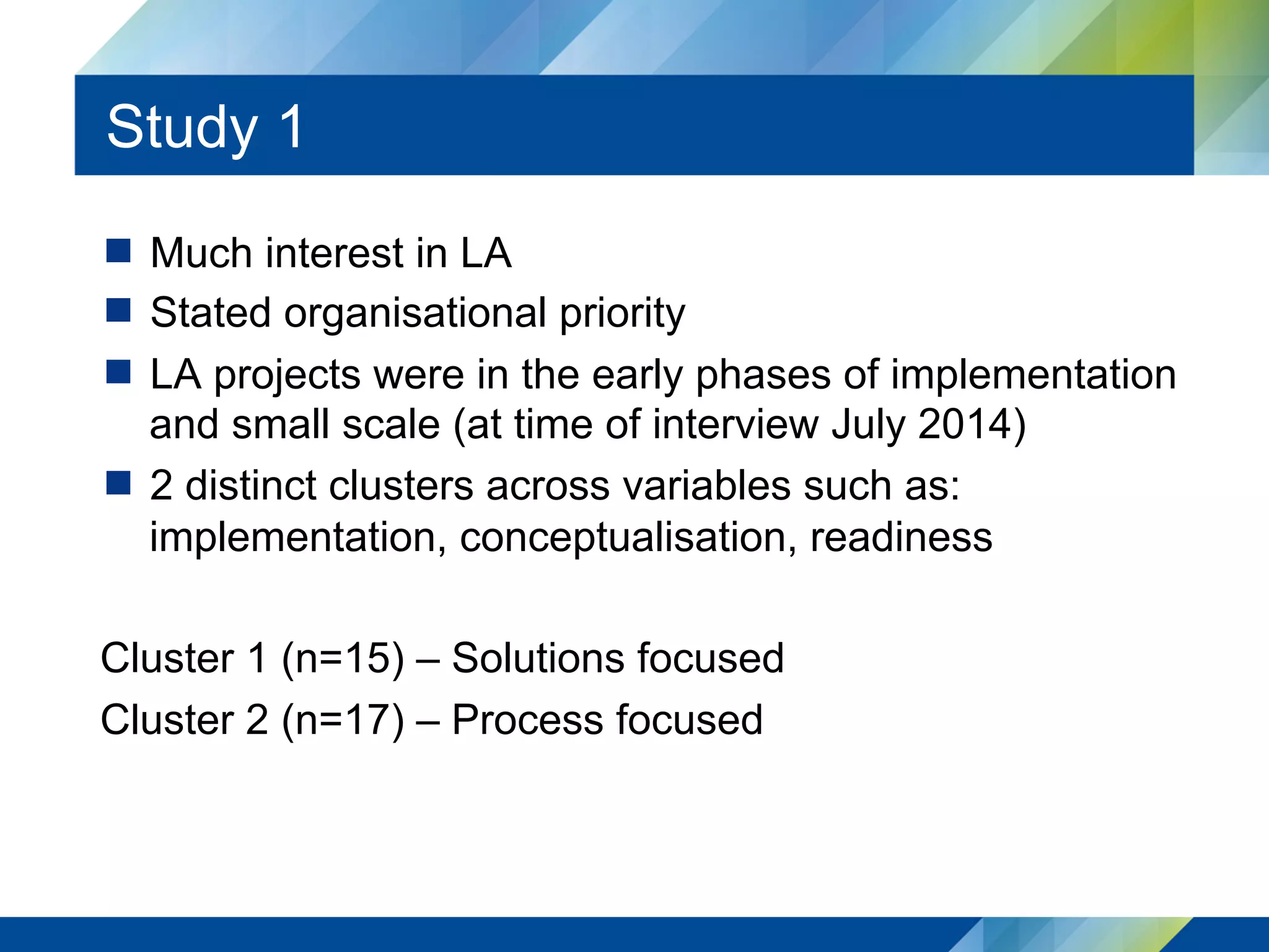 Study 1
  Much interest in LA
  Stated organisational priority
  LA projects were in the early phases of implementation
and small scale (at time of interview July 2014)
  2 distinct clusters across variables such as:
implementation, conceptualisation, readiness
Cluster 1 (n=15) – Solutions focused
Cluster 2 (n=17) – Process focused
 