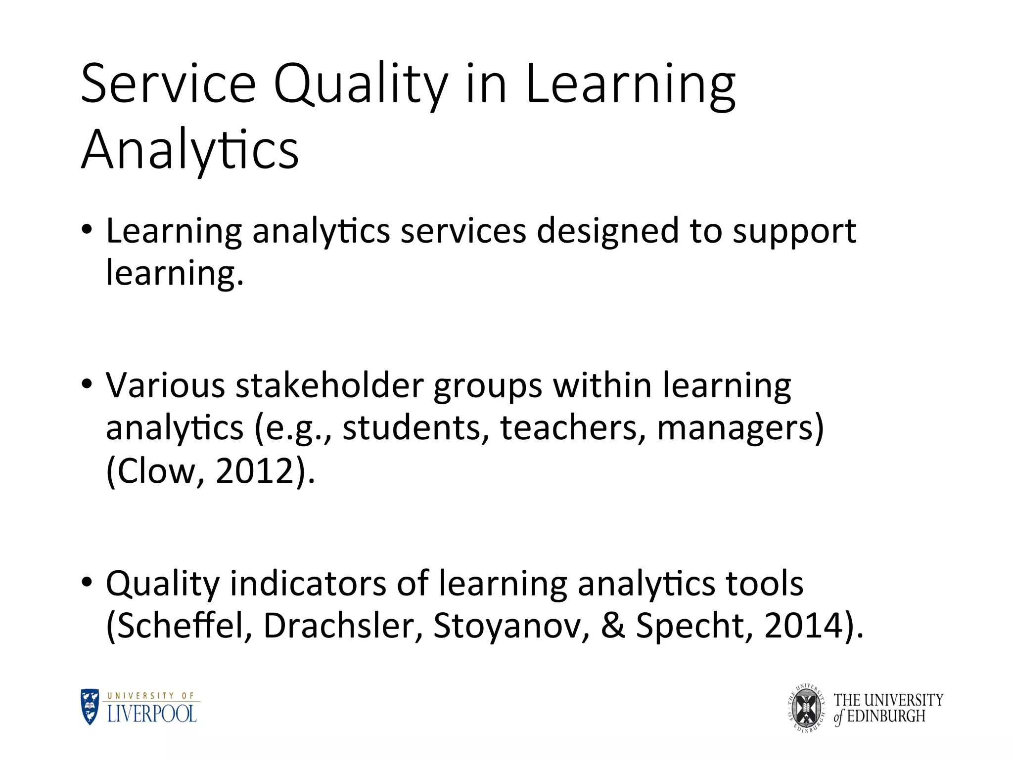 Service Quality in Learning
Analy6cs
•  Learning	analy5cs	services	designed	to	support	
learning.	
•  Various	stakeholder	groups	within	learning	
analy5cs	(e.g.,	students,	teachers,	managers)	
(Clow,	2012).	
•  Quality	indicators	of	learning	analy5cs	tools	
(Scheﬀel,	Drachsler,	Stoyanov,	&	Specht,	2014).	
 