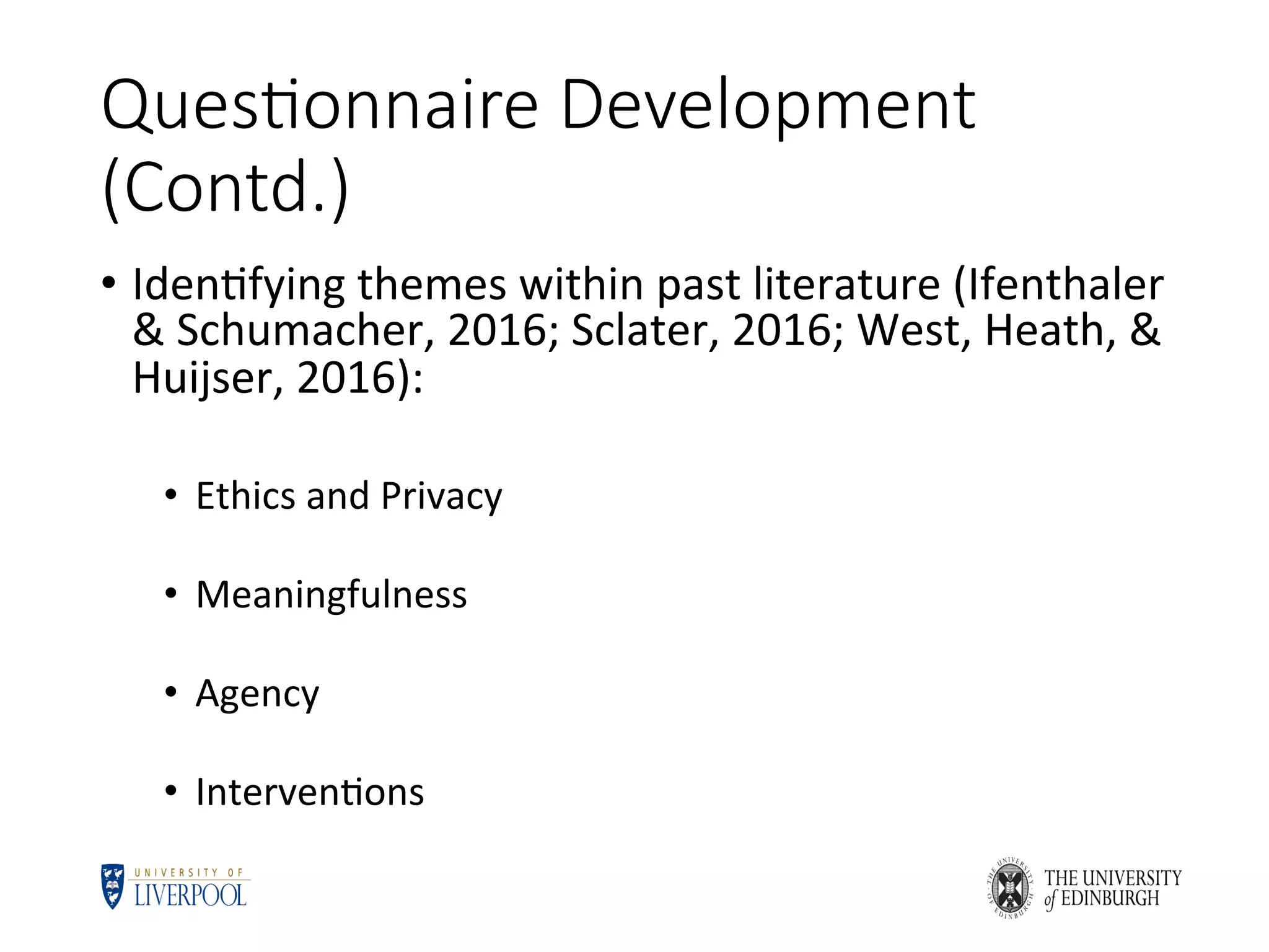 Ques6onnaire Development
(Contd.)
•  Iden5fying	themes	within	past	literature	(Ifenthaler	
&	Schumacher,	2016;	Sclater,	2016;	West,	Heath,	&	
Huijser,	2016):	
•  Ethics	and	Privacy	
•  Meaningfulness	
•  Agency	
•  Interven5ons	
 