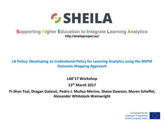 Supporting Higher Education to Integrate Learning Analytics
http://sheilaproject.eu/
LA	Policy:	Developing	an	Ins4tu4onal	Policy	for	Learning	Analy4cs	using	the	RAPID	
Outcome	Mapping	Approach	
	
LAK’17	Workshop	
13th	March	2017	
Yi-Shan	Tsai,	Dragan	Gašević,	Pedro	J.	Muñoz-Merino,	Shane	Dawson,	Maren	Scheﬀel,	
Alexander	Whitelock-Wainwright		
	
 