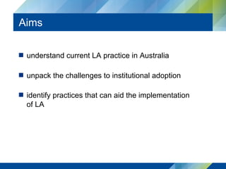Aims
  understand current LA practice in Australia
  unpack the challenges to institutional adoption
  identify practices that can aid the implementation
of LA
 