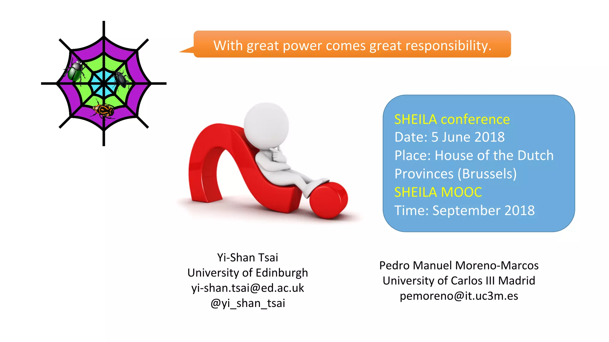 Yi-Shan	Tsai	
University	of	Edinburgh	
yi-shan.tsai@ed.ac.uk	
@yi_shan_tsai	
	
Pedro	Manuel	Moreno-Marcos	
University	of	Carlos	III	Madrid	
pemoreno@it.uc3m.es	
With	great	power	comes	great	responsibility.	
SHEILA	conference	
Date:	5	June	2018	
Place:	House	of	the	Dutch	
Provinces	(Brussels)	
SHEILA	MOOC	
Time:	September	2018	
 