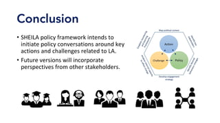 Conclusion
•  SHEILA	policy	framework	intends	to	
initiate	policy	conversations	around	key	
actions	and	challenges	related	to	LA.	
•  Future	versions	will	incorporate	
perspectives	from	other	stakeholders.	
 