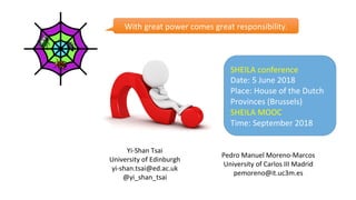 Yi-Shan	Tsai	
University	of	Edinburgh	
yi-shan.tsai@ed.ac.uk	
@yi_shan_tsai	
	
Pedro	Manuel	Moreno-Marcos	
University	of	Carlos	III	Madrid	
pemoreno@it.uc3m.es	
With	great	power	comes	great	responsibility.	
SHEILA	conference	
Date:	5	June	2018	
Place:	House	of	the	Dutch	
Provinces	(Brussels)	
SHEILA	MOOC	
Time:	September	2018	
 