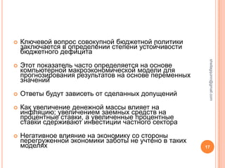    Ключевой вопрос совокупной бюджетной политики
    заключается в определении степени устойчивости
    бюджетного дефицита




                                                        sheilagquinn@gmail.com
   Этот показатель часто определяется на основе
    компьютерной макроэкономической модели для
    прогнозирования результатов на основе переменных
    значений
   Ответы будут зависеть от сделанных допущений
   Как увеличение денежной массы влияет на
    инфляцию; увеличением заемных средств на
    процентные ставки, а увеличенные процентные
    ставки сдерживают инвестиции частного сектора
   Негативное влияние на экономику со стороны
    перегруженной экономики заботы не учтено в таких
    моделях                                            17
 