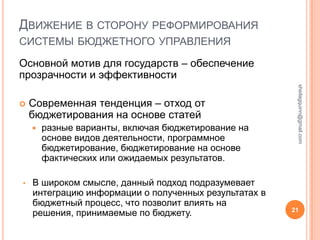 ДВИЖЕНИЕ В СТОРОНУ РЕФОРМИРОВАНИЯ
СИСТЕМЫ БЮДЖЕТНОГО УПРАВЛЕНИЯ

Основной мотив для государств – обеспечение
прозрачности и эффективности




                                                        sheilagquinn@gmail.com
   Современная тенденция – отход от
    бюджетирования на основе статей
       разные варианты, включая бюджетирование на
        основе видов деятельности, программное
        бюджетирование, бюджетирование на основе
        фактических или ожидаемых результатов.

•   В широком смысле, данный подход подразумевает
    интеграцию информации о полученных результатах в
    бюджетный процесс, что позволит влиять на
    решения, принимаемые по бюджету.                   21
 