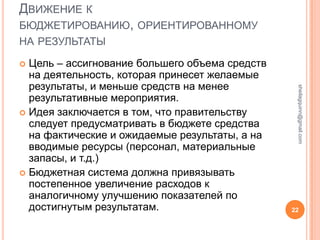ДВИЖЕНИЕ К
БЮДЖЕТИРОВАНИЮ, ОРИЕНТИРОВАННОМУ
НА РЕЗУЛЬТАТЫ

 Цель – ассигнование большего объема средств
  на деятельность, которая принесет желаемые
  результаты, и меньше средств на менее




                                                 sheilagquinn@gmail.com
  результативные мероприятия.
 Идея заключается в том, что правительству
  следует предусматривать в бюджете средства
  на фактические и ожидаемые результаты, а на
  вводимые ресурсы (персонал, материальные
  запасы, и т.д.)
 Бюджетная система должна привязывать
  постепенное увеличение расходов к
  аналогичному улучшению показателей по
  достигнутым результатам.                      22
 