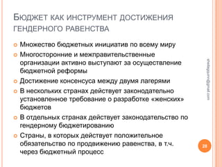 БЮДЖЕТ КАК ИНСТРУМЕНТ ДОСТИЖЕНИЯ
ГЕНДЕРНОГО РАВЕНСТВА

   Множество бюджетных инициатив по всему миру
   Многосторонние и межправительственные




                                                         sheilagquinn@gmail.com
    организации активно выступают за осуществление
    бюджетной реформы
   Достижение консенсуса между двумя лагерями
   В нескольких странах действует законодательно
    установленное требование о разработке «женских»
    бюджетов
   В отдельных странах действует законодательство по
    гендерному бюджетированию
   Страны, в которых действует положительное
    обязательство по продвижению равенства, в т.ч.      28
    через бюджетный процесс
 