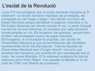 L'esclat de la Revolució -Lluís XVI va considerar que no podia demanar impostos al 3r estament i va decidir demanar impostos als privilegiats, els privilegiats es van negar a pagar i van decidir convocar als Estats Generals perquè decidiexin si pagaven impostos o no, Els Estats Generals van decidir canviar el vot, i a partir d'aquell moment el vot era individual, en comptes que cada estament només emetés un vot. Els burgesos van guanyar, perquè eren multitut i els privilegiats havien de pagar impostos. Els burgesos, al no acceptar la proposta, van decidir fer l'Assemblea Nacional ja que es consideraven els veritables representants de la voluntat popular. Tots els diputats de l'Assemblea Nacional eren d'origen liberal i van jurar que donarien als francesos una constitució que reconegués tots el drets i les seves llibertats. El 3r estament acabava de trencar relacions amb l'Antic Règim. Van assaltar la Bastilla al 14 de juliol de 1789 i van lliberar als presoners.   