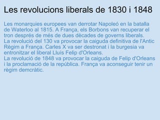 Les revolucions liberals de 1830 i 1848 Les monarquies europees van derrotar Napoleó en la batalla de Waterloo al 1815. A França, els Borbons van recuperar el tron després de més de dues dècades de governs liberals. La revolució del 130 va provocar la caiguda definitiva de l'Antic Règim a França. Carles X va ser destronat i la burgesia va entronitzar el liberal Lluís Felip d'Orleans. La revolució de 1848 va provocar la caiguda de Felip d'Orleans i la proclamació de la república. França va aconseguir tenir un règim demcràtic. 