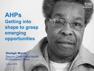 www.england.nhs.uk
AHPs
Getting into
shape to grasp
emerging
opportunities
Shelagh Morris
Deputy Chief Allied Health
Professions Officer
3 June 2015
 