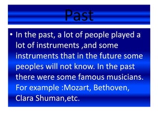 Past
• In the past, a lot of people played a
lot of instruments ,and some
instruments that in the future some
peoples will not know. In the past
there were some famous musicians.
For example :Mozart, Bethoven,
Clara Shuman,etc.
 