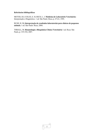 11
Referências bibliográficas
MEYER, D.J; COLES, E. H; RICH, L. J. Medicina de Laboratório Veterinária:
Interpretação e Diagnóstico. 1 ed. São Paulo: Roca, p. 47-61, 1995.
BUSH, B. M; Interpretação de resultados laboratoriais para clínicos de pequenos
animais. 1 ed. São Paulo: Roca, 2004.
THRALL, M. Hematologia e Bioquímica Clínica Veterinária 1 ed. Roca: São
Paulo, p. 335-354, 2007.
 