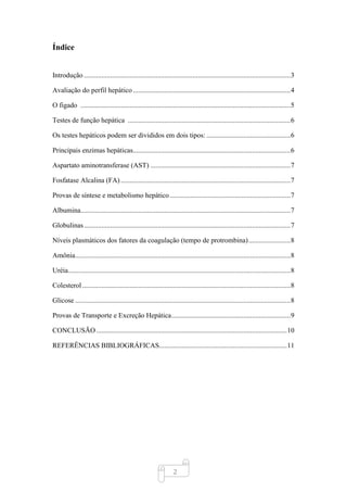2
Índice
Introdução ......................................................................................................................3
Avaliação do perfil hepático..........................................................................................4
O figado ........................................................................................................................5
Testes de função hepática .............................................................................................6
Os testes hepáticos podem ser divididos em dois tipos: ................................................6
Principais enzimas hepáticas..........................................................................................6
Aspartato aminotransferase (AST) ................................................................................7
Fosfatase Alcalina (FA) .................................................................................................7
Provas de síntese e metabolismo hepático.....................................................................7
Albumina........................................................................................................................7
Globulinas......................................................................................................................7
Níveis plasmáticos dos fatores da coagulação (tempo de protrombina)........................8
Amônia...........................................................................................................................8
Uréia...............................................................................................................................8
Colesterol.......................................................................................................................8
Glicose ...........................................................................................................................8
Provas de Transporte e Excreção Hepática....................................................................9
CONCLUSÃO.............................................................................................................10
REFERÊNCIAS BIBLIOGRÁFICAS.........................................................................11
 
