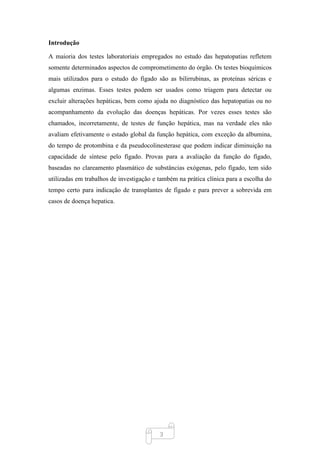 3
Introdução
A maioria dos testes laboratoriais empregados no estudo das hepatopatias refletem
somente determinados aspectos de comprometimento do órgão. Os testes bioquímicos
mais utilizados para o estudo do fígado são as bilirrubinas, as proteínas séricas e
algumas enzimas. Esses testes podem ser usados como triagem para detectar ou
excluir alterações hepáticas, bem como ajuda no diagnóstico das hepatopatias ou no
acompanhamento da evolução das doenças hepáticas. Por vezes esses testes são
chamados, incorretamente, de testes de função hepática, mas na verdade eles não
avaliam efetivamente o estado global da função hepática, com exceção da albumina,
do tempo de protombina e da pseudocolinesterase que podem indicar diminuição na
capacidade de síntese pelo fígado. Provas para a avaliação da função do fígado,
baseadas no clareamento plasmático de substâncias exógenas, pelo fígado, tem sido
utilizadas em trabalhos de investigação e também na prática clínica para a escolha do
tempo certo para indicação de transplantes de fígado e para prever a sobrevida em
casos de doença hepatica.
 
