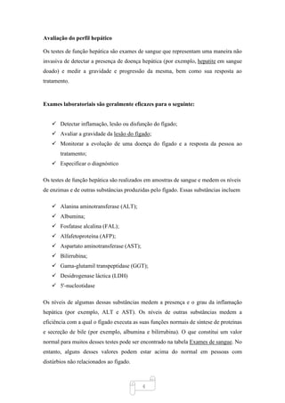 4
Avaliação do perfil hepático
Os testes de função hepática são exames de sangue que representam uma maneira não
invasiva de detectar a presença de doença hepática (por exemplo, hepatite em sangue
doado) e medir a gravidade e progressão da mesma, bem como sua resposta ao
tratamento.
Exames laboratoriais são geralmente eficazes para o seguinte:
✓ Detectar inflamação, lesão ou disfunção do fígado;
✓ Avaliar a gravidade da lesão do fígado;
✓ Monitorar a evolução de uma doença do fígado e a resposta da pessoa ao
tratamento;
✓ Especificar o diagnóstico
Os testes de função hepática são realizados em amostras de sangue e medem os níveis
de enzimas e de outras substâncias produzidas pelo fígado. Essas substâncias incluem
✓ Alanina aminotransferase (ALT);
✓ Albumina;
✓ Fosfatase alcalina (FAL);
✓ Alfafetoproteína (AFP);
✓ Aspartato aminotransferase (AST);
✓ Bilirrubina;
✓ Gama-glutamil transpeptidase (GGT);
✓ Desidrogenase láctica (LDH)
✓ 5'-nucleotidase
Os níveis de algumas dessas substâncias medem a presença e o grau da inflamação
hepática (por exemplo, ALT e AST). Os níveis de outras substâncias medem a
eficiência com a qual o fígado executa as suas funções normais de síntese de proteínas
e secreção de bile (por exemplo, albumina e bilirrubina). O que constitui um valor
normal para muitos desses testes pode ser encontrado na tabela Exames de sangue. No
entanto, alguns desses valores podem estar acima do normal em pessoas com
distúrbios não relacionados ao fígado.
 