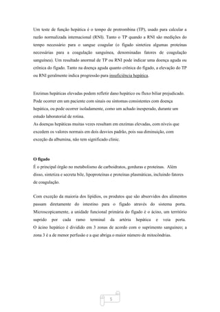 5
Um teste de função hepática é o tempo de protrombina (TP), usado para calcular a
razão normalizada internacional (RNI). Tanto o TP quando a RNI são medições do
tempo necessário para o sangue coagular (o fígado sintetiza algumas proteínas
necessárias para a coagulação sanguínea, denominadas fatores de coagulação
sanguínea). Um resultado anormal de TP ou RNI pode indicar uma doença aguda ou
crônica do fígado. Tanto na doença aguda quanto crônica do fígado, a elevação do TP
ou RNI geralmente indica progressão para insuficiência hepática.
Enzimas hepáticas elevadas podem refletir dano hepático ou fluxo biliar prejudicado.
Pode ocorrer em um paciente com sinais ou sintomas consistentes com doença
hepática, ou pode ocorrer isoladamente, como um achado inesperado, durante um
estudo laboratorial de rotina.
As doenças hepáticas muitas vezes resultam em enzimas elevadas, com níveis que
excedem os valores normais em dois desvios padrão, pois sua diminuição, com
exceção da albumina, não tem significado clinic.
O figado
É o principal órgão no metabolismo de carboidratos, gorduras e proteínas. Além
disso, sintetiza e secreta bile, lipoproteínas e proteínas plasmáticas, incluindo fatores
de coagulação.
Com exceção da maioria dos lipídios, os produtos que são absorvidos dos alimentos
passam diretamente do intestino para o fígado através do sistema porta.
Microscopicamente, a unidade funcional primária do fígado é o ácino, um território
suprido por cada ramo terminal da artéria hepática e veia porta.
O ácino hepático é dividido em 3 zonas de acordo com o suprimento sanguíneo; a
zona 3 é a de menor perfusão e a que abriga o maior número de mitocôndrias.
 