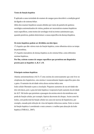 6
Testes de função hepática
É aplicado a uma variedade de exames de sangue para descobrir a condição geral
do fígado e do sistema biliar.
Além dos exames hepáticos usuais obtidos por meio de painéis de química
sorológica automatizados de rotina, podem ser necessários exames hepáticos
mais específicos, como testes de sorologia viral ou testes autoimunes que,
quando positivos, podem determinar a causa específica da doença hepática.
Os testes hepáticos podem ser divididos em dois tipos:
1º) Aqueles que dão valores reais da função hepática, como albumina sérica ou tempo
de protrombina;
2º) Aqueles marcadores de doença hepática ou do sistema biliar, como diferentes
enzimas hepáticas,
Por fim, existem exames de sangue específicos que permitem um diagnóstico
preciso para as hepatites A, B, C e D.
Principais enzimas hepáticas
Alanina aminotransferase (ALT): É uma enzima de extravasamento que está livre no
citoplasma dos hepatócitos, esta enzima é essencialmente hepato-específica para cães
e gatos. O aumento da atividade sérica dessa enzima indica uma
lesão celular liberando-a para a circulação. Pequenos aumentos da sua atividade não
têm relevância, pois o grau da lesão hepática é responsável pelo aumento da atividade
da ALT. Há lesões que permitem a passagem da enzima através da membrana sem
perda de função celular; por exemplo, hipóxia decorrente de choque. Assim como há
lesões, com perda total da função célular nos casos de necrose de hepatócitos, por
exemplo, causada pela infecção do vírus da hepatite infecciosa canina. Entre os testes
de função hepática é considerado o mais comum e o melhor para detecção da lesão
hepática (THRALL, 2007).
 