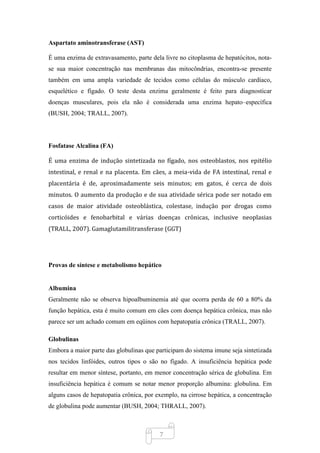7
Aspartato aminotransferase (AST)
É uma enzima de extravasamento, parte dela livre no citoplasma de hepatócitos, nota-
se sua maior concentração nas membranas das mitocôndrias, encontra-se presente
também em uma ampla variedade de tecidos como células do músculo cardíaco,
esquelético e fígado. O teste desta enzima geralmente é feito para diagnosticar
doenças musculares, pois ela não é considerada uma enzima hepato–específica
(BUSH, 2004; TRALL, 2007).
Fosfatase Alcalina (FA)
É uma enzima de indução sintetizada no fígado, nos osteoblastos, nos epitélio
intestinal, e renal e na placenta. Em cães, a meia-vida de FA intestinal, renal e
placentária é de, aproximadamente seis minutos; em gatos, é cerca de dois
minutos. O aumento da produção e de sua atividade sérica pode ser notado em
casos de maior atividade osteoblástica, colestase, indução por drogas como
corticóides e fenobarbital e várias doenças crônicas, inclusive neoplasias
(TRALL, 2007). Gamaglutamilitransferase (GGT)
Provas de síntese e metabolismo hepático
Albumina
Geralmente não se observa hipoalbuminemia até que ocorra perda de 60 a 80% da
função hepática, esta é muito comum em cães com doença hepática crônica, mas não
parece ser um achado comum em eqüinos com hepatopatia crônica (TRALL, 2007).
Globulinas
Embora a maior parte das globulinas que participam do sistema imune seja sintetizada
nos tecidos linfóides, outros tipos o são no fígado. A insuficiência hepática pode
resultar em menor síntese, portanto, em menor concentração sérica de globulina. Em
insuficiência hepática é comum se notar menor proporção albumina: globulina. Em
alguns casos de hepatopatia crônica, por exemplo, na cirrose hepática, a concentração
de globulina pode aumentar (BUSH, 2004; THRALL, 2007).
 
