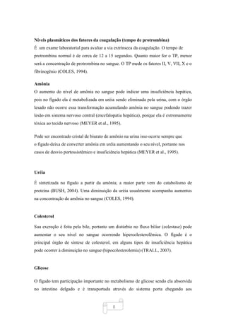 8
Níveis plasmáticos dos fatores da coagulação (tempo de protrombina)
É um exame laboratorial para avaliar a via extrínseca da coagulação. O tempo de
protrombina normal é de cerca de 12 a 15 segundos. Quanto maior for o TP, menor
será a concentração de protrombina no sangue. O TP mede os fatores II, V, VII, X e o
fibrinogênio (COLES, 1994).
Amônia
O aumento do nível de amônia no sangue pode indicar uma insuficiência hepática,
pois no fígado ela é metabolizada em uréia sendo eliminada pela urina, com o órgão
lesado não ocorre essa transformação acumulando amônia no sangue podendo trazer
lesão em sistema nervoso central (encefalopatia hepática), porque ela é extremamente
tóxica ao tecido nervoso (MEYER et al., 1995).
Pode ser encontrado cristal de biurato de amônio na urina isso ocorre sempre que
o fígado deixa de converter amônia em uréia aumentando o seu nível, portanto nos
casos de desvio portossistêmico e insuficiência hepática (MEYER et al., 1995).
Uréia
É sintetizada no fígado a partir da amônia; a maior parte vem do catabolismo de
proteína (BUSH, 2004). Uma diminuição da uréia usualmente acompanha aumentos
na concentração de amônia no sangue (COLES, 1994).
Colesterol
Sua excreção é feita pela bile, portanto um distúrbio no fluxo biliar (colestase) pode
aumentar o seu nível no sangue ocorrendo hipercolesterolêmica. O fígado é o
principal órgão de síntese de colesterol, em alguns tipos de insuficiência hepática
pode ocorrer à diminuição no sangue (hipocolesterolemia) (TRALL, 2007).
Glicose
O fígado tem participação importante no metabolismo de glicose sendo ela absorvida
no intestino delgado e é transportada através do sistema porta chegando aos
 