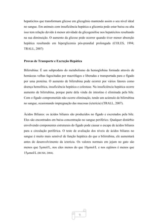 9
hepatócitos que transformam glicose em glicogênio mantendo assim o seu nível ideal
no sangue. Em animais com insuficiência hepática a glicemia pode estar baixa ou alta
isso tem relação devido à menor atividade da glicogenólise nos hepatócitos resultando
na sua diminuição. O aumento da glicose pode ocorrer quando tiver menor absorção
hepática resultando em hiperglicemia pós-prandial prolongada (COLES, 1994;
TRALL, 2007)
Provas de Transporte e Excreção Hepática
Bilirrubina: É um subproduto do metabolismo da hemoglobina formada através de
hemáceas velhas fagocitadas por macrófagos e liberadas e transportada para o fígado
por uma proteína. O aumento de bilirrubina pode ocorrer por vários fatores como
doença hemolítica, insuficiência hepática e colestase. Na insuficiência hepática ocorre
aumento de bilirrubina, porque parte dela vinda do intestino é eliminada pela bile.
Com o fígado comprometido não ocorre eliminação, tendo um acúmulo de bilirrubina
no sangue, ocasionando impregnação das mucosas (icterícia) (TRALL, 2007).
Ácidos Biliares: os ácidos biliares são produzidos no fígado e excretados pela bile.
Eles são encontrados em baixa concentração no sangue periférico. Qualquer distúrbio
envolvendo componentes estruturais do fígado pode causar o escape de ácidos biliares
para a circulação periférica. O teste de avaliação dos níveis de ácidos biliares no
sangue é muito mais sensível de função hepática do que a bilirrubina, ele aumentará
antes do desenvolvimento da icterícia. Os valores normais em jejum no gato são
menos que 5µmol/L, nos cães menos do que 10µmol/L e nos eqüinos é menos que
15µmol/L (BUSH, 2004).
 