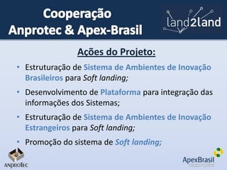 Ações do Projeto:
• Estruturação de Sistema de Ambientes de Inovação
Brasileiros para Soft landing;
• Desenvolvimento de Plataforma para integração das
informações dos Sistemas;
• Estruturação de Sistema de Ambientes de Inovação
Estrangeiros para Soft landing;
• Promoção do sistema de Soft landing;

 