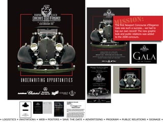 SSION: d’Elegance
                                                                              MI Newport Concourse
                                                                              The first
                                                                               Gala was such a success... we had to
                                                                               top our own record! The new graphic
                                                                               look and public relations was added
                                                                               to the 2008 concours.




                                                                              HOME TICKETS PARKING/MAP SCHEDULE FINE ART EXHIBITORS SPONSORS HISTORY PRESS CONTACTS BEN-




w LOGISTICS w INVITATIONS w WEB w POSTERS w SAVE THE DATE w ADVERTISING w PROGRAM w PUBLIC RELATIONS w SIGNAGE w
 