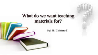 What do we want teachingWhat do we want teaching
materials for?materials for?
By: Sh. Tamizrad
 