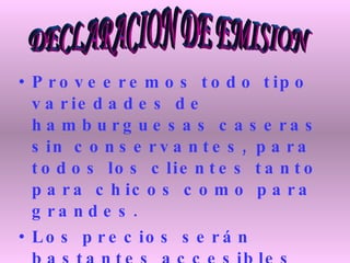 Proveeremos todo tipo variedades de hamburguesas caseras sin conservantes, para todos los clientes tanto para chicos como para grandes.  Los precios serán bastantes accesibles para todas las personas y la comida será de muy buena calidad, muy sana y nutritiva para sastifaser la necesidad del cliente. DECLARACION DE EMISION 