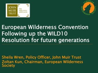 European Wilderness Convention
Following up the WILD10
Resolution for future generations
Sheila Wren, Policy Officer, John Muir Trust
Zoltan Kun, Chairman, European Wilderness
Society
I need the JMT logo
in png format to
insert it
on all slides
 