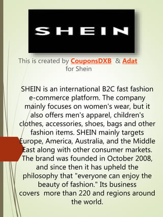 SHEIN is an international B2C fast fashion
e-commerce platform. The company
mainly focuses on women's wear, but it
also offers men's apparel, children's
clothes, accessories, shoes, bags and other
fashion items. SHEIN mainly targets
Europe, America, Australia, and the Middle
East along with other consumer markets.
The brand was founded in October 2008,
and since then it has upheld the
philosophy that "everyone can enjoy the
beauty of fashion." Its business
covers more than 220 and regions around
the world.
This is created by CouponsDXB & Adat
for Shein
 