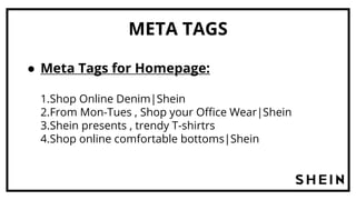 META TAGS
● Meta Tags for Homepage:
1.Shop Online Denim|Shein
2.From Mon-Tues , Shop your Office Wear|Shein
3.Shein presents , trendy T-shirtrs
4.Shop online comfortable bottoms|Shein
 