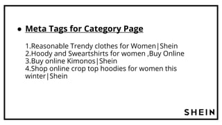 ● Meta Tags for Category Page
1.Reasonable Trendy clothes for Women|Shein
2.Hoody and Sweartshirts for women ,Buy Online
3.Buy online Kimonos|Shein
4.Shop online crop top hoodies for women this
winter|Shein
 