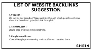 LIST OF WEBSITE BACKLINKS
SUGGESTION
1. Vogue.in :
We can list our brand on Vogue website through which people can know
about the brand and get a backlink through it.
2. Tashiara.com :
Create blog articles on shein clothing.
3. Caughtinacuff.com :
Create lifestyle posts wearing shein outfits and mention them.
 