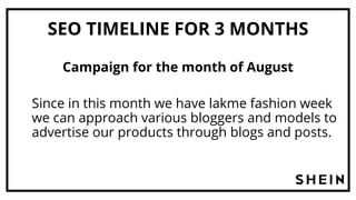 SEO TIMELINE FOR 3 MONTHS
Campaign for the month of August
Since in this month we have lakme fashion week
we can approach various bloggers and models to
advertise our products through blogs and posts.
 