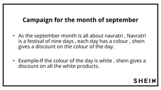 Campaign for the month of september
• As the september month is all about navratri , Navratri
is a festival of nine days , each day has a colour , shein
gives a discount on the colour of the day.
• Example-If the colour of the day is white , shein gives a
discount on all the white products.
 