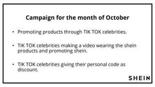 Campaign for the month of October
• Promoting products through TIK TOK celebrities.
• TIK TOK celebrities making a video wearing the shein
products and promoting shein.
• TIK TOK celebrities giving their personal code as
discount.
 