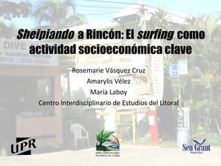 Sheipiando   a Rincón:  El  surfing   como actividad socioeconómica clave Rosemarie Vásquez Cruz Amarylis Vélez María Laboy Centro Interdisciplinario de Estudios del Litoral 